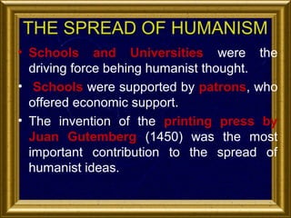 THE SPREAD OF HUMANISM
• Schools and Universities were the
driving force behing humanist thought.
• Schools were supported by patrons, who
offered economic support.
• The invention of the printing press by
Juan Gutemberg (1450) was the most
important contribution to the spread of
humanist ideas.

 