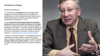 Humanisme numérique
L’humanisme numérique est :
« […] le résultat d’une convergence entre notre héritage culturel
complexe et une technique devenue un lieu de sociabilité sans
précédent [et] qui, au lieu de simplement renouer l’antique et l’actuel,
redistribue les concepts, les catégories et les objets, comme les
comportements et les pratiques […] » (p. 9)
« C’est la manière dont les disciplines lettrées de l’humanisme
classique ont reçu et sont en partie façonnées par le numérique,
tant dans leur manière de produire le savoir, que dans leur aptitude à
le partager et le transmettre. [...] le premier humaniste numérique n’est
autre qu’Alan Turing. Quand on lit son texte fondateur de 1950 MIND,
on est tout de suite frappé par l’importance accordée aux sciences
humaines. » (La République des Livres, 2016 : Interview de M. Doueihi)
« Pourquoi un humanisme numérique ? Tout simplement parce que le
numérique est une culture nouvelle, qui, comme toute nouvelle
culture, interroge nos certitudes et nos vérités, en mettant en place de
nouveaux critères et de nouveaux repères. Ce sont ces repères et
ces critères qui sont les objets premiers de l’humanisme numérique. »
(p. 55)
Milad Doueihi
 