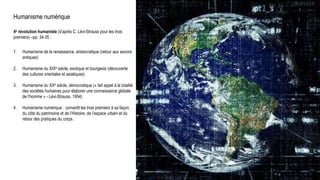 Humanisme numérique
4e révolution humaniste (d’après C. Lévi-Strauss pour les trois
premiers) –pp. 34-35 :
1. Humanisme de la renaissance, aristocratique (retour aux savoirs
antiques)
2. Humanisme du XIXe siècle, exotique et bourgeois (découverte
des cultures orientales et asiatiques)
3. Humanisme du XXe siècle, démocratique (« fait appel à la totalité
des sociétés humaines pour élaborer une connaissance globale
de l’homme » - Lévi-Strauss, 1954)
4. Humanisme numérique : convertit les trois premiers à sa façon,
du côté du patrimoine et de l’Histoire, de l’espace urbain et du
retour des pratiques du corps.
Milad Doueihi
 