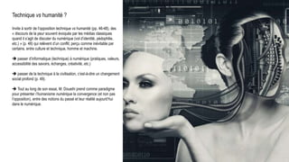 Technique vs humanité ?
Invite à sortir de l’opposition technique vs humanité (pp. 46-48), des
« discours de la peur souvent évoqués par les médias classiques
quand il s’agit de discuter du numérique (vol d’identité, pédophilie,
etc.) » (p. 48) qui relèvent d’un conflit, perçu comme inévitable par
certains, entre culture et technique, homme et machine.
 passer d’informatique (technique) à numérique (pratiques, valeurs,
accessibilité des savoirs, échanges, créativité, etc.)
 passer de la technique à la civilisation, c’est-à-dire un changement
social profond (p. 49).
 Tout au long de son essai, M. Doueihi prend comme paradigme
pour présenter l’humanisme numérique la convergence (et non pas
l’opposition), entre des notions du passé et leur réalité aujourd’hui
dans le numérique.
Milad Doueihi
 
