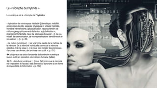 Le « triomphe de l’hybride »
Le numérique est le « triomphe de l’hybride » :
« hybridation de notre espace habitable [(domotique, mobilité,
écrans dans la ville, espaces physiques et virtuels hybridés,
frontière intime/extime, géolocalisation, rapprochement de
cultures géographiquement distantes, « globalisation »,
changement d’échelle, lieux de stockage du savoir…)], de nos
modes de communication, de nos représentations identitaires et de
nos valeurs […] » (p. 49),
« La culture numérique […] est une forme inédite de la maîtrise de
la mémoire. De la mémoire individuelle comme de la mémoire
collective. Elle ne cesse […] de nous faire miroiter des promesses
d’archives sans limites, des archives sans oubli. » (p. 151)
 critique sur une vision fantasmée de la mémoire numérique
(aucun oubli) en opposition à la mémoire humaine (failles).
 Or, « la culture numérique […] nous [fait] croire que la mémoire
est l’équivalent de l’accès à des données ou synonyme d’une forme
de disponibilité de l’information » (p. 152)
Milad Doueihi
 