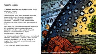 Rapport à l’espace
Le rapport à l’espace et la place du corps (« hybride, partagé
entre le réel et le virtuel »
–p. 18, cf. tactile, voix…).
Domotique, mobilité, écrans dans la ville, espaces physiques et
virtuels hybridés, frontière intime/extime, géolocalisation,
rapprochement de cultures géographiquement distantes,
« globalisation », changement d’échelle, réalité augmentée
(hybridation virtuel et réel), mondes virtuels, lieux de stockage du
savoir…
Sur ce dernier point : concerne à la fois les espaces de savoirs (en
ligne et collaboratifs notamment) et les moyens d’accès
(classification, recherche…), le libre accès, l’archivage et la
mémoire, ce que l’on conserve et ce qui se perd
(« anthologisation »), l’hypertextualité…
« Le navigateur, paradigme de l’interface, redessine nos interfaces à
l’information, aux dispositifs et à la dynamique de leur production,
transmission et partage » (p. 136) : en effet, on passe par le
navigateur dans la quasi-totalité de nos actions sur le web, y
compris l’accès au savoir.
Le corps : tactile, voix, biométrie, géolocalisation…
Universum, C. Flammarion, gravure sur bois, Paris 1888.
 