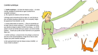 L’amitié numérique
« L’amitié numérique », à la base des réseaux sociaux : « la notion
d’amitié, simplifiée et transformée en agent constitutif de la
sociabilité numérique »
(p. 39), organise les relations entre les Hommes.
L’échange voire la rencontre se font en ligne, et « sont de plus en
plus centralisés [(quelques plateformes ont le monopole)], malgré
les apparences d’une diversité » (p. 62)
« L’amitié traditionnelle est restreinte […]. Elle est caractérisée par
la rareté. Dans le monde numérique, […] tout le système est conçu
pour étendre et élargir la relation d’amitié à tout réseau. » (p. 63) Et
partant, de sortir de l’amitié intime pour passer à une forme d’amitié
publique… d’autant plus qu’elle se base notamment sur la popularité
(likes, etc.).
« L’amitié numérique » consacre le lien et le partage (y compris de
ses amis via les recommandations). Image de soi mise en avant,
forgeant pour partie l’identité numérique.
Le lien quasi-permanent avec les réseaux sociaux (mobilité) : un
moyen d’éviter la solitude ?
Universum, C. Flammarion, gravure sur bois, Paris 1888.
 