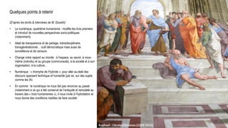 Quelques points à retenir
(D’après les écrits & interviews de M. Doueihi)
• Le numérique, quatrième humanisme : modifie les trois premiers
et introduit de nouvelles perspectives socio-politiques
(notamment).
• Idéal de transparence et de partage, transdisciplinaire,
transgénérationnel… outil démocratique mais aussi de
surveillance et de censure.
• Change notre rapport au monde : à l’espace, au savoir, à nous-
même (individu) et au groupe (communauté), à la société et à son
organisation, à la culture…
• Numérique : « triomphe de l’hybride », pour aller au-delà des
discours opposant technique et humanité (par ex. sur des sujets
comme les IA)
• En somme : le numérique ne nous fait pas renoncer au passé
(notamment à ce qui a été conservé de l’antiquité et remodelé au
travers des « trois humanismes »), il nous invite à l’hybridation et
nous donne des conditions inédites de faire société.
Universum, C. Flammarion, gravure sur bois, Paris 1888.Raphael : L’école d’Athènes (1509-1511)
 