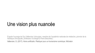 Une vision plus nuancée
D’après l’ouvrage de Guy Vallancien (chirurgien, membre de l’académie nationale de médecine, pionnier de la
robotique chirurgicale, professeur d’urologie à Paris-Descartes) :
Vallancien, G. (2017). Homo artificialis. Plaidoyer pour un humanisme numérique. Michalon.
 