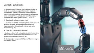 Les robots : gains et pertes
La téléchirurgie (opérer à distance) grâce à des bras articulés… et
bientôt des robots autonomes (pour des opérations simples et
programmables) : « le rôle du chirurgien se bornera à dessiner le
volume à traiter puis à superviser le bon déroulement de l’acte sans
agir lui-même […]. A terme, la manipulation sera effectuée par un
infirmier spécialisé devenu ingénieur opérateur ». (pp. 31-32)
 Dialectique du maître et de l’esclave (Hegel) ?
« Le Human Super Robot de Toyota est capable de tirer les rideaux de
la chambre du malade, de ramasser les objets tombés du lit,
d’apporter au patient alité une bouteille d’eau, un repas ou des
médicaments. » (p. 46)
 Quelle place à l’empathie, aux sentiments ?
« des drones militaires furtifs sont capables de déclencher eux-mêmes
le feu sur leur cible présélectionnée et reconnue sans l’aval d’une
décision de commandement humain » (p. 48)
 Quelle place pour la responsabilité ? L’erreur ? Comment réagit le
robot face à un enfant ?
Universum, C. Flammarion, gravure sur bois, Paris 1888.Raphael : L’école d’Athènes (1509-1511)
 