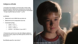 Intelligence artificielle
« A l’occasion d’une réception, je me trouve dans un hall au milieu
d’une foule bruyante. Importuné par une personne qui me pose des
questions incongrues, je dis à mon robot personnel qui m’accompagne
: ‘’Ce type me gonfle, fasse qu’il se taise !’’ » (p. 56)
Les difficultés :
• Sélectionner la voix du Maître face aux autres voix
• Sélectionner les sons correspondant à des mots
• Comprendre la phrase :
• « Type », « TIP » ?
• « Fasse », « face » ?
• « Taise », « thèse » ?
• « Gonfle » : mon Maître n’a pas enflé ?!
« Comment donc pourrions-nous créer cette intelligence globale qui
nous fait être humain, puisque nous-mêmes ignorons comment nous
fonctionnons ? »
Des difficultés aujourd’hui, mais à terme ?
Universum, C. Flammarion, gravure sur bois, Paris 1888.Raphael : L’école d’Athènes (1509-1511)A.I. Artifical Intelligence (film, 2001)
 