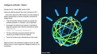 Intelligence artificielle : Watson
Exemple d’une IA : Watson (IBM), lancée en 2006
Gagne le jeu télévisé Jeopardy! face à deux champions en 2011…
… mais surtout, depuis 2012, IBM s’emploie à le rendre capable de
réaliser certaines tâches, du fait de sa capacité à comprendre le
langage naturel :
• Traiter des quantités massives de textes pour proposer des
synthèses (nécessite un « éducateur » pour lui apprendre)
• Accompagner les médecins pour proposer un ensemble de
diagnostics possibles suite à l’étude de l’anamnèse du patient
(quelle place pour
l’instinct ? Y a-t-il une perte de connaissance ?)
• Trier des e-mails dans une grosse entreprise selon leur
importance pour faciliter le travail des employés
• Trouver les données les plus intéressantes pour des avocats
• …
Watson est vendu à des entreprises et adapté au cas par cas. IBM
l’affiche comme un moyen d’augmenter l’intelligence humaine (et non
la remplacer).
Universum, C. Flammarion, gravure sur bois, Paris 1888.Raphael : L’école d’Athènes (1509-1511)Watson (IBM)
 