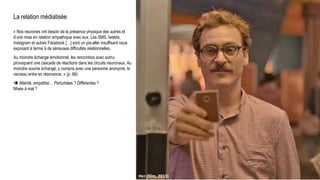 La relation médiatisée
« Nos neurones ont besoin de la présence physique des autres et
d’une mise en relation empathique avec eux. Les SMS, tweets,
Instagram et autres Facebook […] sont un pis-aller insuffisant nous
exposant à terme à de sérieuses difficultés relationnelles.
Au moindre échange émotionnel, les rencontres avec autrui
provoquent une cascade de réactions dans les circuits neuronaux. Au
moindre sourire échangé, y compris avec une personne anonyme, le
cerveau entre en résonance. » (p. 66)
 Altérité, empathie… Perturbées ? Différentes ?
Mises à mal ?
Her (film, 2013)
 