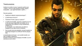 Transhumanisme
Améliorer la condition humaine, l’augmenter (parfois aussi
« réparer »), tant sur le plan physique (muscles, ossature,
exosquelette…) que cognitif (stimulation, rapidité…)
Pose des questions :
• Eugénisme et sélection sociale (économique) ?
• La performance à tout prix ?
• Transformer l’humain, jusqu’où, à quel prix ?
• La quête de l’immortalité : aujourd’hui, recherche sur la vie
un peu plus longue (régénération des cellules, etc.) et
l’augmentation pour préserver le corps (remplacement
d’organes, etc.)
& « sauvegarde » d’un individu dans une entité non
biologique (ce qui relève encore du fantasme)
• Pour ce sujet comme les précédents, se pose la question de
la technique échappant au contrôle de l’Homme (Jacques
Ellul)
La transformation de l’humain = une nouvelle humanité, une
(des) nouvelle(s) civilisation(s)…
Exemple de l’étude de cas de (l’utopique) immortalité : la vie ne
serait plus du tout la même !
Deus Ex 2
 