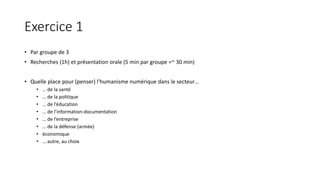 Exercice 1
• Par groupe de 3
• Recherches (1h) et présentation orale (5 min par groupe =~ 30 min)
• Quelle place pour (penser) l’humanisme numérique dans le secteur…
• … de la santé
• … de la politique
• … de l’éducation
• … de l’information-documentation
• … de l’entreprise
• … de la défense (armée)
• économique
• … autre, au choix
 