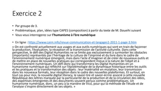 Exercice 2
• Par groupe de 3.
• Problématique, plan, idées type CAPES (composition) à partir du texte de M. Doueihi suivant
• Vous vous interrogerez sur l’humanisme à l’ère numérique
• En ligne : https://www.cairn.info/revue-communication-et-langages1-2011-1-page-3.htm
« On est confronté actuellement aux usages et aux outils numériques qui sont en train de façonner
la production, l’évaluation, la réception et la transmission de l’activité culturelle. Dans cette
perspective, le défi des Digital Humanities ne se limite pas exclusivement à surmonter les obstacles
(importants) représentés par l’héritage de la culture de l’imprimé et du livre dans le cadre de
l’environnement numérique émergent, mais dans l’acte d’imaginer et de créer de nouveaux outils et
de mettre en place de nouvelles pratiques qui correspondent mieux à la nature de l’objet et à
l’environnement numériques. Un défi donc qui transformera les Digital Humanities en un
humanisme numérique qui réfléchit sur l’épistémologie de la dynamique historique entre les outils
et les pratiques et la transformation des objets : leur matérialité en mutation, leur transmission
dans les nouveaux formats, leur réception dans le cadre des nouvelles plateformes. Et surtout, en
tout cas pour moi, la nouvelle digital literacy, le savoir-lire et savoir-écrire associé à cette nouvelle
République des lettres marquée par la particularité de la production et de la circulation des idées,
des expertises émergentes et des documents souvent perçus comme problématiques. Un
humanisme numérique, donc, un peu à la manière de Vico, pour qui la méthode de l’étude et de
l’analyse s’inspire directement de ses objets. »
 