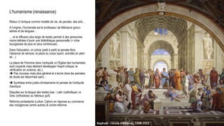 L’humanisme (renaissance)
Retour à l’antique comme modèle de vie, de pensée, des arts…
A l’origine, l’humaniste est le professeur de littérature greco-
latines et de langues…
… et la diffusion plus large de textes permet à des personnes
moins lettrées d’avoir une bibliothèque personnelle (+ riche
bourgeoisie de plus en plus nombreuse).
Dans l’éducation, on prône (petit à petit) la pensée libre,
l’absence de sévices, la place du corps (sport, activités en plein
air…)
La place de l’Homme dans l’antiquité vs l’Eglise (les humanistes
sont croyants mais désirent développer l’esprit critique, la
vérification en science, etc.).
 Pas nouveau mais plus général et s’ancre dans les pensées
(le doute est désormais sain)…
 Synthèse entre judéo-christianisme et pensée de l’antiquité
classique.
Disputes sur la langue des textes lues : Latin (catholique) vs
Grec (orthodoxe) ou hébreux (juif).
Réforme protestante (Luther, Calvin) en réponse au commerce
des indulgences (entre autres) & contre-réforme.
Raphaël - L’école d’Athènes, 1508-1512
 
