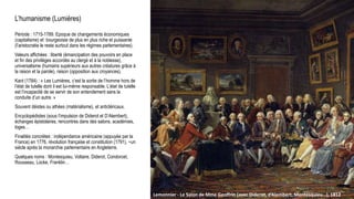 L’humanisme (Lumières)
Période : 1715-1789. Epoque de changements économiques
(capitalisme) et bourgeoisie de plus en plus riche et puissante
(l’aristocratie le reste surtout dans les régimes parlementaires).
Valeurs affichées : liberté (émancipation des pouvoirs en place
et fin des privilèges accordés au clergé et à la noblesse),
universalisme (humains supérieurs aux autres créatures grâce à
la raison et la parole), raison (opposition aux croyances).
Kant (1784) : « Les Lumières, c’est la sortie de l’homme hors de
l’état de tutelle dont il est lui-même responsable. L’état de tutelle
est l’incapacité de se servir de son entendement sans la
conduite d’un autre. »
Souvent déistes ou athées (matérialisme), et anticléricaux.
Encyclopédistes (sous l’impulsion de Diderot et D’Alembert),
échanges épistolaires, rencontres dans des salons, académies,
loges…
Finalités concrètes : indépendance américaine (appuyée par la
France) en 1776, révolution française et constitution (1791), ~un
siècle après la monarchie parlementaire en Angleterre.
Quelques noms : Montesquieu, Voltaire, Diderot, Condorcet,
Rousseau, Locke, Franklin…
Lemonnier - Le Salon de Mme Geoffrin (avec Diderot, d’Alembert, Montesquieu…), 1812
 