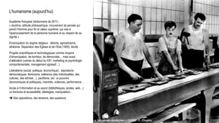 L’humanisme (aujourd’hui)
Académie française (dictionnaire de 2011) :
« doctrine, attitude philosophique, mouvement de pensée qui
prend l’Homme pour fin et valeur suprême, qui vise à
l’épanouissement de la personne humaine et au respect de sa
dignité »
Emancipation du dogme religieux : déisme, agnosticisme,
athéisme. Séparation des Eglises et de l’Etat (1905), laïcité.
Progrès scientifiques et technologiques comme moyens
d’émancipation, de bonheur, de démocratie… mais aussi
d’aliénation (usines du début du XXe, marketing et psychologie
comportementale, management agressif…)
Libéralisme (social, politique, économique) : aspirations
démocratiques, féminisme, tolérance (des individualités, des
cultures, des ethnies…), pacifisme, etc. vs pouvoirs
(économiques et politiques), marchés, violences, performance…
Accès à l’information et au savoir (bibliothèques, écoles, web…)
vs fractures et accessibilité, idéologies, manipulation…
 Des oppositions, des tensions, des questions.
« Les temps modernes » (1936) - C. Chaplin
 