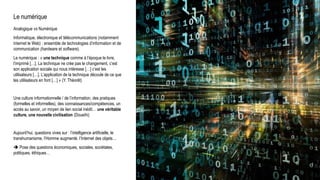 Le numérique
Analogique vs Numérique
Informatique, électronique et télécommunications (notamment
Internet le Web) : ensemble de technologies d’information et de
communication (hardware et software).
Le numérique : « une technique comme à l’époque le livre,
l’imprimé […]. La technique ne crée pas le changement, c’est
son application sociale qui nous intéresse […] c’est les
utilisateurs […]. L’application de la technique découle de ce que
les utilisateurs en font […] » (Y. Théorêt)
Une culture informationnelle / de l’information, des pratiques
(formelles et informelles), des connaissances/compétences, un
accès au savoir, un moyen de lien social inédit… une véritable
culture, une nouvelle civilisation (Doueihi)
Aujourd’hui, questions vives sur : l’intelligence artificielle, le
transhumanisme, l’Homme augmenté, l’Internet des objets…
 Pose des questions économiques, sociales, sociétales,
politiques, éthiques…
 