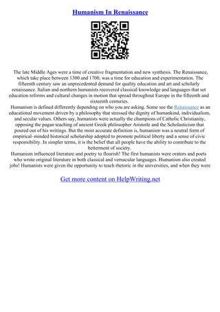 Humanism In Renaissance
The late Middle Ages were a time of creative fragmentation and new synthesis. The Renaissance,
which take place between 1300 and 1700, was a time for education and experimentation. The
fifteenth century saw an unprecedented demand for quality education and art and scholarly
renaissance. Italian and northern humanists recovered classical knowledge and languages that set
education reforms and cultural changes in motion that spread throughout Europe in the fifteenth and
sixteenth centuries.
Humanism is defined differently depending on who you are asking. Some see the Renaissance as an
educational movement driven by a philosophy that stressed the dignity of humankind, individualism,
and secular values. Others say, humanists were actually the champions of Catholic Christianity,
opposing the pagan teaching of ancient Greek philosopher Aristotle and the Scholasticism that
poured out of his writings. But the most accurate definition is, humanism was a neutral form of
empirical–minded historical scholarship adopted to promote political liberty and a sense of civic
responsibility. In simpler terms, it is the belief that all people have the ability to contribute to the
betterment of society.
Humanism influenced literature and poetry to flourish! The first humanists were orators and poets
who wrote original literature in both classical and vernacular languages. Humanism also created
jobs! Humanists were given the opportunity to teach rhetoric in the universities, and when they were
Get more content on HelpWriting.net
 