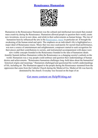 Renaissance Humanism
Humanism in the Renaissance Humanism was the cultural and intellectual movement that created
mass creativity during the Renaissance. Humanism allowed people to question their world, create
new inventions, invest in new ideas, and relish in their achievements as human beings. The rise of
humanism heavily influenced the arts in the Renaissance, music in particular art. It brought the
awakening of the human mind and spirit. The emphasis on an individual's life is highlighted as a
major ideal of Renaissance music. Music that was once used purely for sacred ritual performance,
was now a source of entertainment and enlightenment; composers started to seek recognition for
their pieces and their contributions to society, and instrumental accompaniment with dance were
new visible concepts founded in the Renaissance founded in the idea of humanism ideals.
Jennifer Summit defines Humanism within the Renaissance as a changing society's outlook on the
world. Humanism was a way people could embrace and question their understandings of human
desires and achievements. "Renaissance humanism challenges long–held ideas about the humanities'
historical origins and meanings." Humanism challenged and questioned the world's understandings
of life, including art. The Humanism appeal to the people during the Renaissance stemmed from the
oppression that came from the Catholic Church during the Medieval Era. Medieval life was heavily
dominated by the church. Everyday was focused on the hope of an
Get more content on HelpWriting.net
 