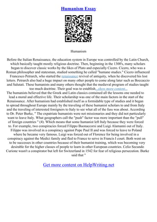 Humanism Essay
Humanism
Before the Italian Renaissance, the education system in Europe was controlled by the Latin Church,
which basically taught mostly religious doctrine. Then, beginning in the 1300's, many scholars
began to discover classic works by the likes of Plato and especially Cicero. Cicero, who was a
Roman philosopher and statesman, studied something he called "humane studies." Cicero influenced
Francesco Petrarch, who started the renaissance revival of antiquity, when he discovered his lost
letters. Petrarch also had a huge impact on many other people to come along later such as Boccaccio
and Salutati. These humanists and many others thought that the medieval program of studies taught
too much doctrine. Their goal was to establish...show more content...
The humanists believed that the Greek and Latin classics contained all the lessons one needed to
lead a moral and effective life. Their scholarship was one of the main factors in the start of the
Renaissance. After humanism had established itself as a formidable type of studies and it began
to spread throughout Europe mainly by the traveling of these humanist scholars to and from Italy
and the traveling of interested foreigners to Italy to see what all of the fuss was about. According
to Dr. Peter Burke, " The expatriate humanists were not missionaries and they did not particularly
want to leave Italy. What geographers call the "push" factor was more important than the "pull"
of foreign countries " (4). Which means that some humanist left Italy because they were forced
to. For example, two conspiracies forced Filippo Buonaccorsi and Luigi Alamanni out of Italy.
Filippo was involved in a conspiracy against Pope Paul II and was forced to leave to Poland
where he became very famous. Luigi was forced out of Florence for being involved in a
conspiracy against the Medici family and fled to France to serve in Francis I court. Both went on
to be successes in other countries because of their humanist training, which was becoming very
desirable for the higher classes of people to learn in other European countries. Celio Secundo
Curione wasn't a conspirator but left for Switzerland in 1542 for fear of religious persecution. Burke
said that "
Get more content on HelpWriting.net
 