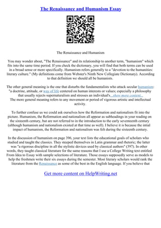 The Renaissance and Humanism Essay
The Renaissance and Humanism
You may wonder about, "The Renaissance" and its relationship to another term, "humanism" which
fits into the same time period. If you check the dictionary, you will find that both terms can be used
in a broad sense or more specifically. Humanism refers generally to a "devotion to the humanities:
literary culture." (My definitions come from Webster's Ninth New Collegiate Dictionary). According
to that definition we should all be humanists.
The other general meaning is the one that disturbs the fundamentalists who attack secular humanism:
"a doctrine, attitude, or way of life centered on human interests or values; especially a philosophy
that usually rejects supernaturalism and stresses an individual's...show more content...
The more general meaning refers to any movement or period of vigorous artistic and intellectual
activity.
To further confuse us we could ask ourselves how the Reformation and nationalism fit into the
picture. Humanism, the Reformation and nationalism all appear as subheadings in your reading on
the sixteenth century, but are not referred to in the introduction to the early seventeenth century
(although humanism and nationalism existed at that time as well). I believe it is because the intial
impact of humanism, the Reformation and nationalism was felt during the sixteenth century.
In the discussion of humanism on page 396, your text lists the educational goals of scholars who
studied and taught the classics. They steeped themselves in Latin grammar and rhetoric; the latter
was "a rigorous discipline in all the stylistic devices used by classical authors" (397). In other
words, they taught classical literature for the same reasons that I use a College Writing text entitled
From Idea to Essay with sample selections of literature. Those essays supposedly serve as models to
help the freshmen write their six essays during the semester. Most literary scholars would rank the
literature from the Renaissance as some of the best in the English language. If you believe that
Get more content on HelpWriting.net
 
