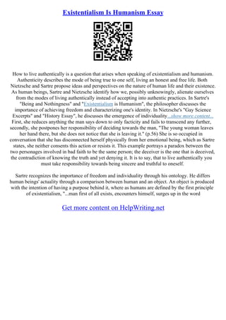 Existentialism Is Humanism Essay
How to live authentically is a question that arises when speaking of existentialism and humanism.
Authenticity describes the mode of being true to one self, living an honest and free life. Both
Nietzsche and Sartre propose ideas and perspectives on the nature of human life and their existence.
As human beings, Sartre and Nietzsche identify how we, possibly unknowingly, alienate ourselves
from the modes of living authentically instead of accepting into authentic practices. In Sartre's
"Being and Nothingness" and "Existentialism is Humanism", the philosopher discusses the
importance of achieving freedom and characterizing one's identity. In Nietzsche's "Gay Science
Excerpts" and "History Essay", he discusses the emergence of individuality...show more content...
First, she reduces anything the man says down to only facticity and fails to transcend any further,
secondly, she postpones her responsibility of deciding towards the man, "The young woman leaves
her hand there, but she does not notice that she is leaving it." (p.56) She is so occupied in
conversation that she has disconnected herself physically from her emotional being, which as Sartre
states, she neither consents this action or resists it. This example portrays a paradox between the
two personages involved in bad faith to be the same person; the deceiver is the one that is deceived,
the contradiction of knowing the truth and yet denying it. It is to say, that to live authentically you
must take responsibility towards being sincere and truthful to oneself.
Sartre recognizes the importance of freedom and individuality through his ontology. He differs
human beings' actuality through a comparison between human and an object. An object is produced
with the intention of having a purpose behind it, where as humans are defined by the first principle
of existentialism, "...man first of all exists, encounters himself, surges up in the word
Get more content on HelpWriting.net
 
