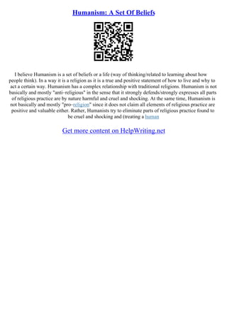 Humanism: A Set Of Beliefs
I believe Humanism is a set of beliefs or a life (way of thinking/related to learning about how
people think). In a way it is a religion as it is a true and positive statement of how to live and why to
act a certain way. Humanism has a complex relationship with traditional religions. Humanism is not
basically and mostly "anti–religious" in the sense that it strongly defends/strongly expresses all parts
of religious practice are by nature harmful and cruel and shocking. At the same time, Humanism is
not basically and mostly "pro–religion" since it does not claim all elements of religious practice are
positive and valuable either. Rather, Humanists try to eliminate parts of religious practice found to
be cruel and shocking and (treating a human
Get more content on HelpWriting.net
 