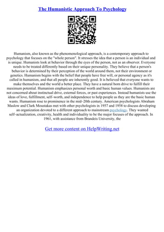The Humanistic Approach To Psychology
Humanism, also known as the phenomenological approach, is a contemporary approach to
psychology that focuses on the "whole person". It stresses the idea that a person is an individual and
is unique. Humanists look at behavior through the eyes of the person, not as an observer. Everyone
needs to be treated differently based on their unique personality. They believe that a person's
behavior is determined by their perception of the world around them, not their environment or
genetics. Humanism begins with the belief that people have free will, or personal agency as it's
called in humanism, and that all people are inherently good. It is believed that everyone wants to
make themselves and the world a better place. They have a natural born drive to fulfill their
maximum potential. Humanism emphasizes personal worth and basic human values. Humanists are
not concerned about instinctual drive, external forces, or past experiences. Instead humanists use the
ideas of love, fulfillment, self–worth, and independence to help people as they are the basic human
wants. Humanism rose to prominence in the mid–20th century. American psychologists Abraham
Maslow and Clark Moustakas met with other psychologists in 1957 and 1958 to discuss developing
an organization devoted to a different approach to mainstream psychology. They wanted
self–actualization, creativity, health and individuality to be the major focuses of the approach. In
1961, with assistance from Brandeis University, the
Get more content on HelpWriting.net
 
