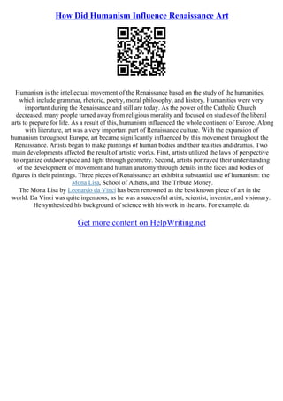 How Did Humanism Influence Renaissance Art
Humanism is the intellectual movement of the Renaissance based on the study of the humanities,
which include grammar, rhetoric, poetry, moral philosophy, and history. Humanities were very
important during the Renaissance and still are today. As the power of the Catholic Church
decreased, many people turned away from religious morality and focused on studies of the liberal
arts to prepare for life. As a result of this, humanism influenced the whole continent of Europe. Along
with literature, art was a very important part of Renaissance culture. With the expansion of
humanism throughout Europe, art became significantly influenced by this movement throughout the
Renaissance. Artists began to make paintings of human bodies and their realities and dramas. Two
main developments affected the result of artistic works. First, artists utilized the laws of perspective
to organize outdoor space and light through geometry. Second, artists portrayed their understanding
of the development of movement and human anatomy through details in the faces and bodies of
figures in their paintings. Three pieces of Renaissance art exhibit a substantial use of humanism: the
Mona Lisa, School of Athens, and The Tribute Money.
The Mona Lisa by Leonardo da Vinci has been renowned as the best known piece of art in the
world. Da Vinci was quite ingenuous, as he was a successful artist, scientist, inventor, and visionary.
He synthesized his background of science with his work in the arts. For example, da
Get more content on HelpWriting.net
 