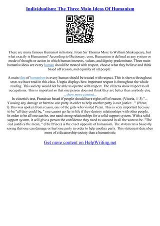 Individualism: The Three Main Ideas Of Humanism
There are many famous Humanist in history. From Sir Thomas More to William Shakespeare, but
what exactly is Humanism? According to Dictionary. com, Humanism is defined as any system or
mode of thought or action in which human interests, values, and dignity predominate. Three main
humanist ideas are every human should be treated with respect, choose what they believe and think
based off reason, and equality of all people.
A main idea of humanism is every human should be treated with respect. This is shown throughout
texts we have read in this class. Utopia displays how important respect is throughout the whole
reading. This society would not be able to operate with respect. The citizens show respect to all
occupations. This is important so that one person does not think they are better than anybody else.
...show more content...
In victoria's text, Francisco based if people should have rights off of reason. (Vitoria, 1–3) "...
'Causing any damage or harm to one party in order to help another party is not justice...'" (Pizan,
1) This was spoken from reason, one of the girls who visited Pizan. This is very important because
to be "all they could be, " one cannot go far in life if they destroy relationships with other people.
In order to be all one can be, one need strong relationships for a solid support system. With a solid
support system, it will give a person the confidence they need to succeed in all the want to be. "The
end justifies the mean, " (The Prince) is the exact opposite of humanism. The statement is basically
saying that one can damage or hurt one party in order to help another party. This statement describes
more of a dictatorship society than a humanisstic
Get more content on HelpWriting.net
 