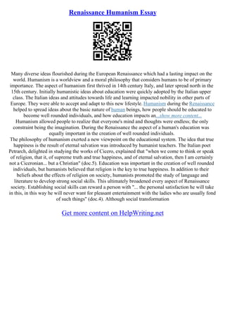 Renaissance Humanism Essay
Many diverse ideas flourished during the European Renaissance which had a lasting impact on the
world. Humanism is a worldview and a moral philosophy that considers humans to be of primary
importance. The aspect of humanism first thrived in 14th century Italy, and later spread north in the
15th century. Initially humanistic ideas about education were quickly adopted by the Italian upper
class. The Italian ideas and attitudes towards life and learning impacted nobility in other parts of
Europe. They were able to accept and adapt to this new lifestyle. Humanism during the Renaissance
helped to spread ideas about the basic nature of human beings, how people should be educated to
become well rounded individuals, and how education impacts an...show more content...
Humanism allowed people to realize that everyone's mind and thoughts were endless; the only
constraint being the imagination. During the Renaissance the aspect of a human's education was
equally important in the creation of well rounded individuals.
The philosophy of humanism exerted a new viewpoint on the educational system. The idea that true
happiness is the result of eternal salvation was introduced by humanist teachers. The Italian poet
Petrarch, delighted in studying the works of Cicero, explained that "when we come to think or speak
of religion, that it, of supreme truth and true happiness, and of eternal salvation, then I am certainly
not a Ciceronian... but a Christian" (doc.5). Education was important in the creation of well rounded
individuals, but humanists believed that religion is the key to true happiness. In addition to their
beliefs about the effects of religion on society, humanists promoted the study of language and
literature to develop strong social skills. This ultimately broadened every aspect of Renaissance
society. Establishing social skills can reward a person with "... the personal satisfaction he will take
in this, in this way he will never want for pleasant entertainment with the ladies who are usually fond
of such things" (doc.4). Although social transformation
Get more content on HelpWriting.net
 
