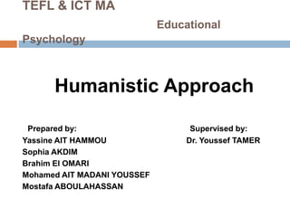 TEFL & ICT MA
                             Educational
Psychology



      Humanistic Approach

 Prepared by:                      Supervised by:
Yassine AIT HAMMOU                Dr. Youssef TAMER
Sophia AKDIM
Brahim El OMARI
Mohamed AIT MADANI YOUSSEF
Mostafa ABOULAHASSAN
 