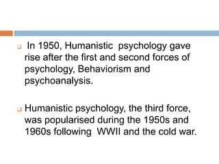     In 1950, Humanistic psychology gave
    rise after the first and second forces of
    psychology, Behaviorism and
    psychoanalysis.

   Humanistic psychology, the third force,
    was popularised during the 1950s and
    1960s following WWII and the cold war.
 