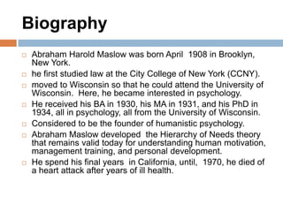 Biography
   Abraham Harold Maslow was born April 1908 in Brooklyn,
    New York.
   he first studied law at the City College of New York (CCNY).
   moved to Wisconsin so that he could attend the University of
    Wisconsin. Here, he became interested in psychology.
   He received his BA in 1930, his MA in 1931, and his PhD in
    1934, all in psychology, all from the University of Wisconsin.
   Considered to be the founder of humanistic psychology.
   Abraham Maslow developed the Hierarchy of Needs theory
    that remains valid today for understanding human motivation,
    management training, and personal development.
   He spend his final years in California, until, 1970, he died of
    a heart attack after years of ill health.
 