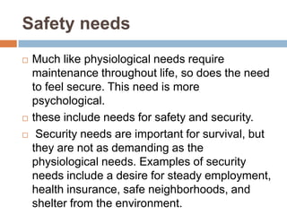 Safety needs
   Much like physiological needs require
    maintenance throughout life, so does the need
    to feel secure. This need is more
    psychological.
   these include needs for safety and security.
    Security needs are important for survival, but
    they are not as demanding as the
    physiological needs. Examples of security
    needs include a desire for steady employment,
    health insurance, safe neighborhoods, and
    shelter from the environment.
 