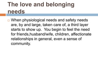 The love and belonging
needs
   When physiological needs and safety needs
    are, by and large, taken care of, a third layer
    starts to show up. You begin to feel the need
    for friends,husband/wife, children, affectionate
    relationships in general, even a sense of
    community.
 