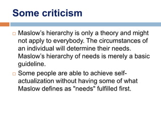 Some criticism
   Maslow’s hierarchy is only a theory and might
    not apply to everybody. The circumstances of
    an individual will determine their needs.
    Maslow’s hierarchy of needs is merely a basic
    guideline.
   Some people are able to achieve self-
    actualization without having some of what
    Maslow defines as "needs" fulfilled first.
 