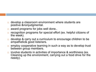    develop a classroom environment where students are
    positive &nonjudgmental.
   award programs for jobs well done..
   recognition programs for special effort (ex. helpful citizens of
    the week).
   develop & carry out a curriculum to encourage children to be
    empathetic& good listeners.
   employ cooperative learning in such a way as to develop trust
    between group members.
   involve students in activities of importance & worthiness (ex.
    Cleaning up the environment, carrying out a food drive for the
    needy).
 