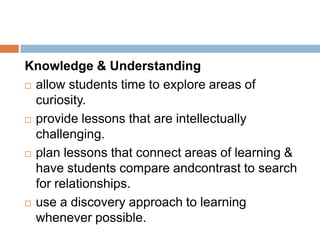 Knowledge & Understanding
 allow students time to explore areas of

  curiosity.
 provide lessons that are intellectually

  challenging.
 plan lessons that connect areas of learning &
  have students compare andcontrast to search
  for relationships.
 use a discovery approach to learning

  whenever possible.
 
