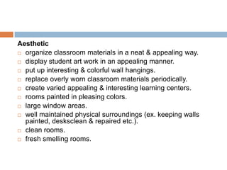 Aesthetic
 organize classroom materials in a neat & appealing way.

 display student art work in an appealing manner.

 put up interesting & colorful wall hangings.

 replace overly worn classroom materials periodically.

 create varied appealing & interesting learning centers.

 rooms painted in pleasing colors.

 large window areas.

 well maintained physical surroundings (ex. keeping walls
  painted, desksclean & repaired etc.).
 clean rooms.

 fresh smelling rooms.
 