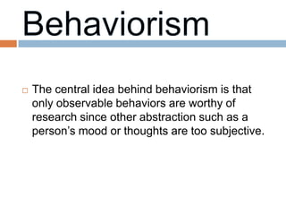    The central idea behind behaviorism is that
    only observable behaviors are worthy of
    research since other abstraction such as a
    person’s mood or thoughts are too subjective.
 