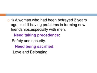    1/ A woman who had been betrayed 2 years
    ago, is still having problems in forming new
    friendships,especially with men.
       Need taking precedence:
     Safety and security.
       Need being sacrified:
      Love and Belonging.
 