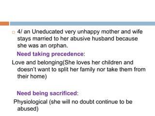  4/ an Uneducated very unhappy mother and wife
  stays married to her abusive husband because
  she was an orphan.
 Need taking precedence:
Love and belonging(She loves her children and
  doesn’t want to split her family nor take them from
  their home)

 Need being sacrificed:
Physiological (she will no doubt continue to be
 abused)
 