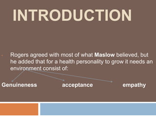 INTRODUCTION

•   Rogers agreed with most of what Maslow believed, but
    he added that for a health personality to grow it needs an
    environment consist of:

Genuineness              acceptance              empathy
 