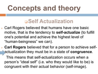 Concepts and theory
                   Self Actualization
   Carl Rogers believed that humans have one basic
    motive, that is the tendency to self-actualize (to fulfill
    one's potential and achieve the highest level of
    “human-beingness” we can).
   Carl Rogers believed that for a person to achieve self-
    actualization they must be in a state of congruence.
     This means that self-actualization occurs when a
    person’s “ideal self” (i.e. who they would like to be) is
    congruent with their actual behavior (self-image).
 