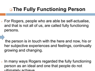   The Fully Functioning Person

   For Rogers, people who are able be self-actualise,
    and that is not all of us, are called fully functioning
    persons.

    the person is in touch with the here and now, his or
    her subjective experiences and feelings, continually
    growing and changing.

   In many ways Rogers regarded the fully functioning
    person as an ideal and one that people do not
 