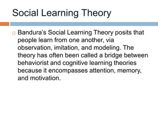    Bandura’s Social Learning Theory posits that
    people learn from one another, via
    observation, imitation, and modeling. The
    theory has often been called a bridge between
    behaviorist and cognitive learning theories
    because it encompasses attention, memory,
    and motivation.
 