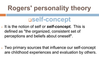 Rogers' personality theory
                     self-concept
   It is the notion of self or self-concept. This is
    defined as "the organized, consistent set of
    perceptions and beliefs about oneself".

   Two primary sources that influence our self-concept
    are childhood experiences and evaluation by others.
 