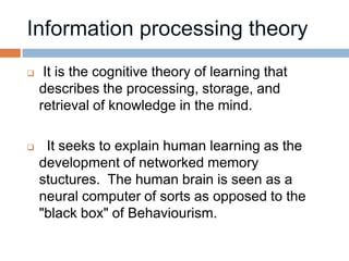     It is the cognitive theory of learning that
    describes the processing, storage, and
    retrieval of knowledge in the mind.

    It seeks to explain human learning as the
    development of networked memory
    stuctures. The human brain is seen as a
    neural computer of sorts as opposed to the
    "black box" of Behaviourism.
 