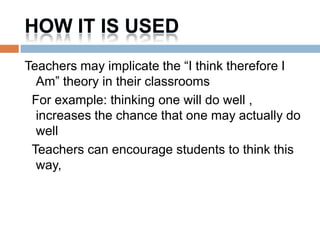 HOW IT IS USED
Teachers may implicate the “I think therefore I
  Am” theory in their classrooms
 For example: thinking one will do well ,
  increases the chance that one may actually do
  well
 Teachers can encourage students to think this
  way,
 