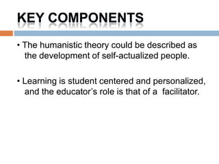 KEY COMPONENTS
• The humanistic theory could be described as
  the development of self-actualized people.

• Learning is student centered and personalized,
  and the educator’s role is that of a facilitator.
 